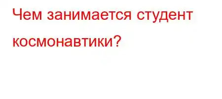 Чем занимается студент космонавтики?